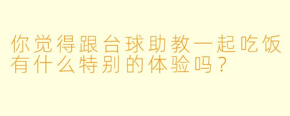 你觉得跟台球助教一起吃饭有什么特别的体验吗？
