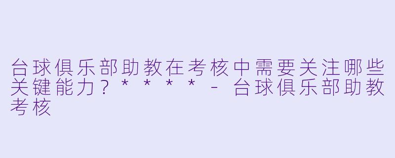 台球俱乐部助教在考核中需要关注哪些关键能力？****-台球俱乐部助教考核