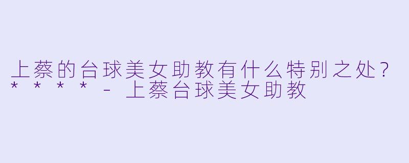 上蔡的台球美女助教有什么特别之处？****-上蔡台球美女助教