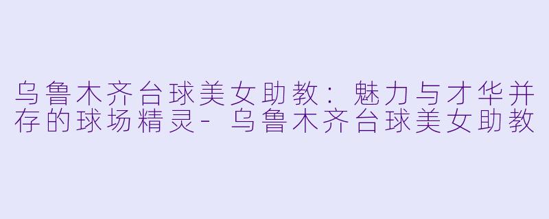 乌鲁木齐台球美女助教:魅力与才华并存的球场精灵