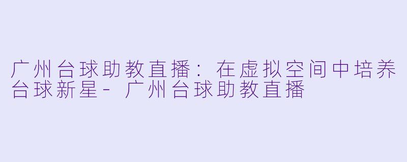 广州台球助教直播：在虚拟空间中培养台球新星-广州台球助教直播