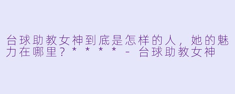 台球助教女神到底是怎样的人,她的魅力在哪里?****