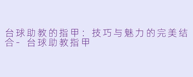 台球助教的指甲：技巧与魅力的完美结合-台球助教指甲