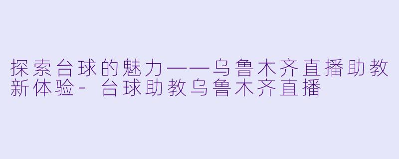 探索台球的魅力——乌鲁木齐直播助教新体验-台球助教乌鲁木齐直播