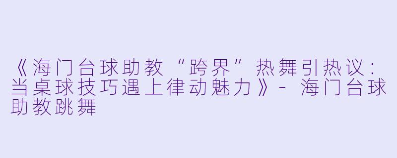 《海门台球助教“跨界”热舞引热议：当桌球技巧遇上律动魅力》