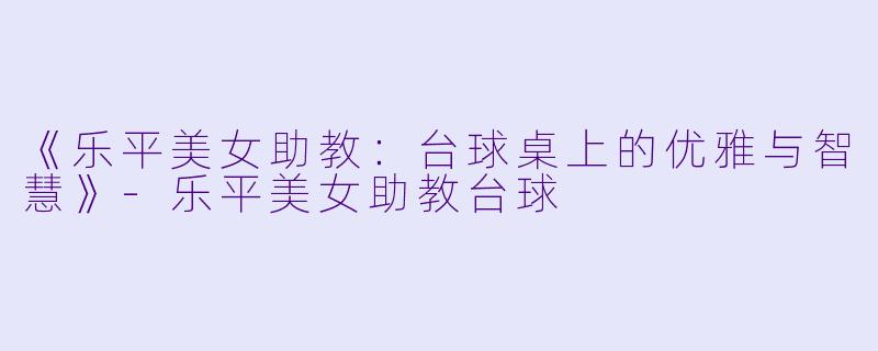 《乐平美女助教：台球桌上的优雅与智慧》-乐平美女助教台球