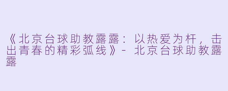 《北京台球助教露露：以热爱为杆，击出青春的精彩弧线》-北京台球助教露露