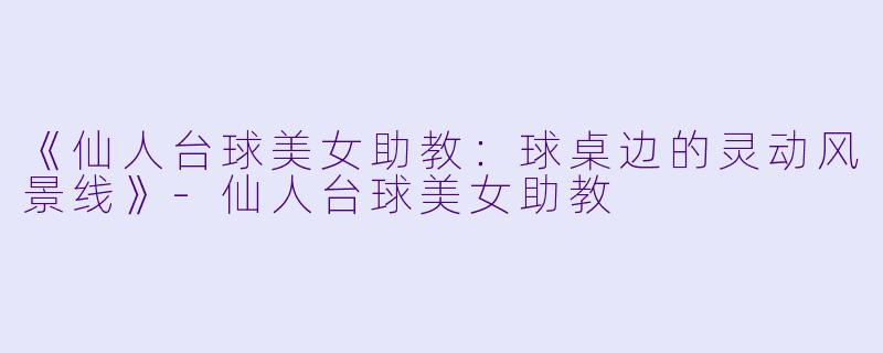 《仙人台球美女助教：球桌边的灵动风景线》-仙人台球美女助教