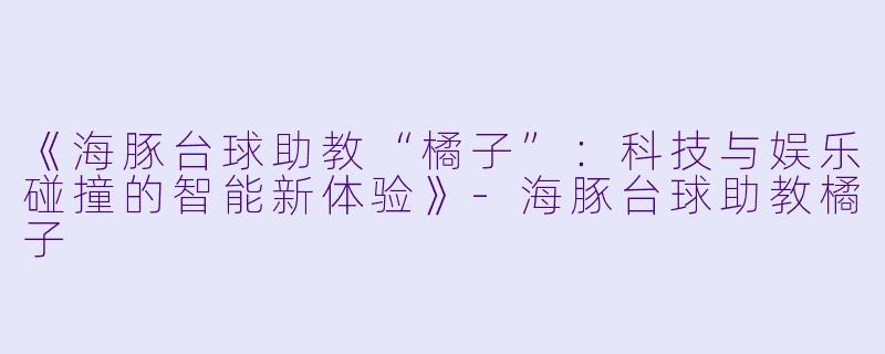 《海豚台球助教“橘子”：科技与娱乐碰撞的智能新体验》-海豚台球助教橘子