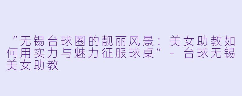 “无锡台球圈的靓丽风景：美女助教如何用实力与魅力征服球桌”