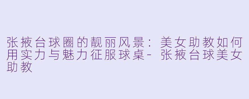 张掖台球圈的靓丽风景：美女助教如何用实力与魅力征服球桌-张掖台球美女助教