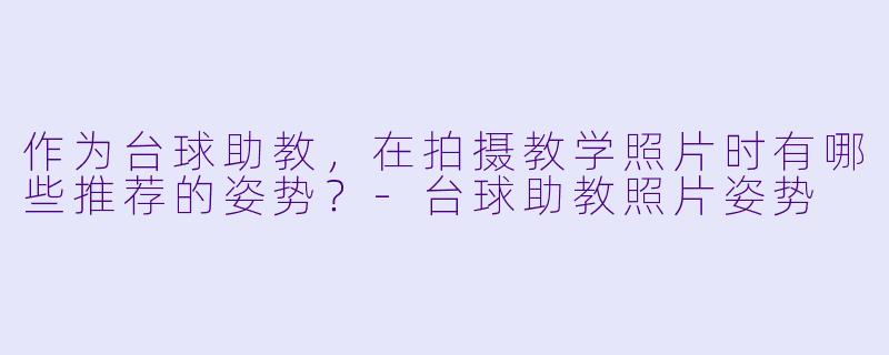 作为台球助教，在拍摄教学照片时有哪些推荐的姿势？-台球助教照片姿势
