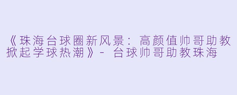 《珠海台球圈新风景：高颜值帅哥助教掀起学球热潮》-台球帅哥助教珠海