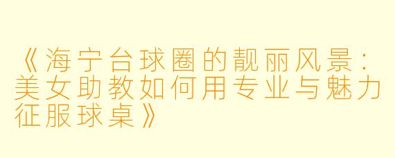 《海宁台球圈的靓丽风景：美女助教如何用专业与魅力征服球桌》