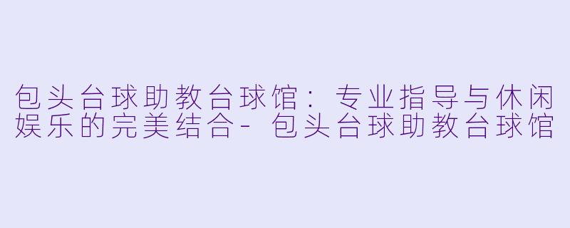 包头台球助教台球馆：专业指导与休闲娱乐的完美结合-包头台球助教台球馆