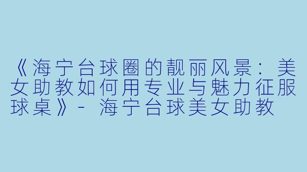 《海宁台球圈的靓丽风景：美女助教如何用专业与魅力征服球桌》-海宁台球美女助教