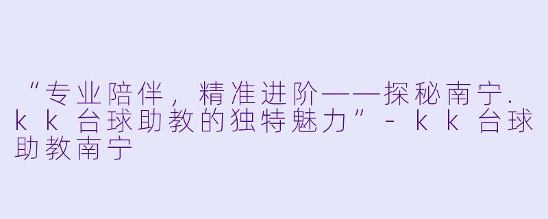 “专业陪伴,精准进阶——探秘南宁.kk台球助教的独特魅力”-kk台球助教南宁