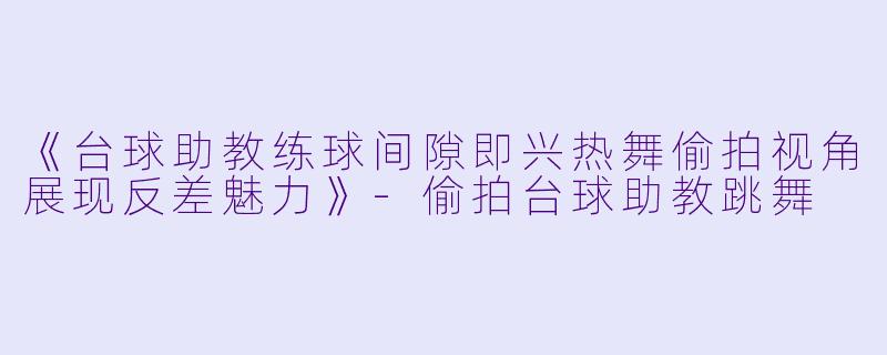 《台球助教练球间隙即兴热舞偷拍视角展现反差魅力》-偷拍台球助教跳舞