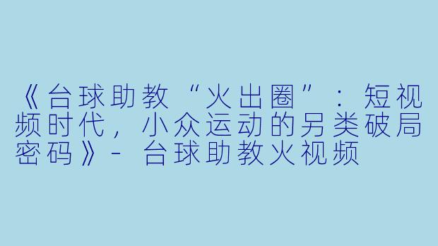 《台球助教“火出圈”：短视频时代，小众运动的另类破局密码》-台球助教火视频