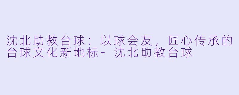 沈北助教台球：以球会友，匠心传承的台球文化新地标-沈北助教台球
