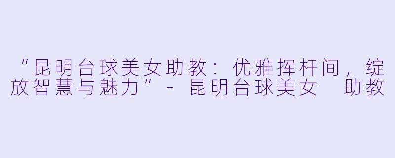 “昆明台球美女助教：优雅挥杆间，绽放智慧与魅力”-昆明台球美女 助教
