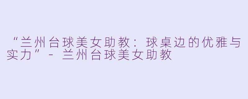 “兰州台球美女助教：球桌边的优雅与实力”-兰州台球美女助教