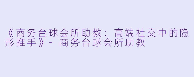 《商务台球会所助教:高端社交中的隐形推手》