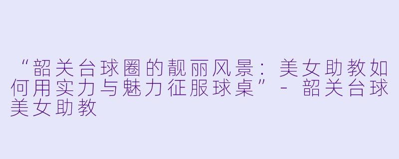 “韶关台球圈的靓丽风景:美女助教如何用实力与魅力征服球桌”-韶关台球美女助教