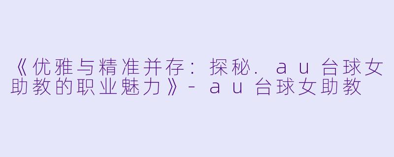 《优雅与精准并存:探秘.au台球女助教的职业魅力》-au台球女助教