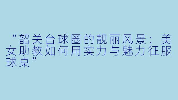 “韶关台球圈的靓丽风景:美女助教如何用实力与魅力征服球桌”