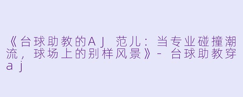 《台球助教的AJ范儿：当专业碰撞潮流，球场上的别样风景》-台球助教穿aj