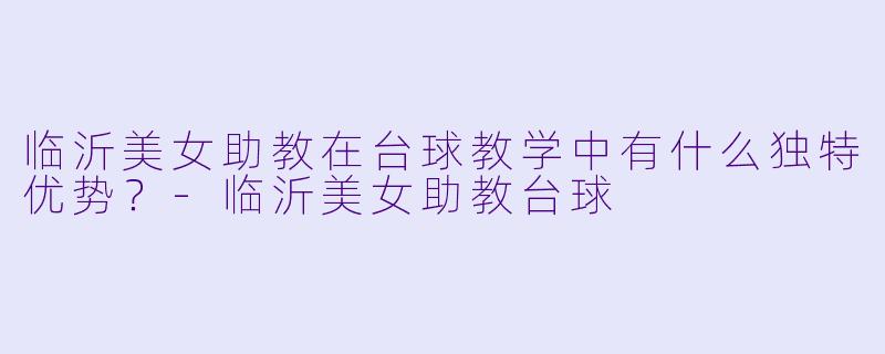 临沂美女助教在台球教学中有什么独特优势？-临沂美女助教台球