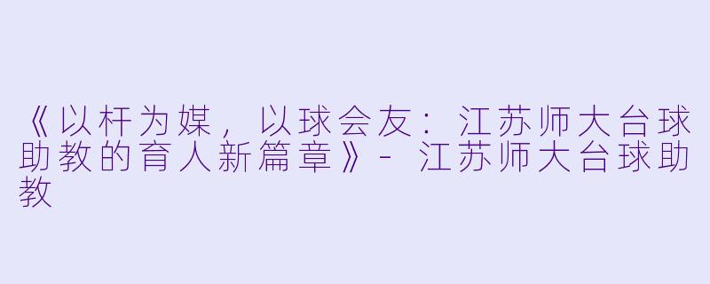 《以杆为媒，以球会友：江苏师大台球助教的育人新篇章》-江苏师大台球助教