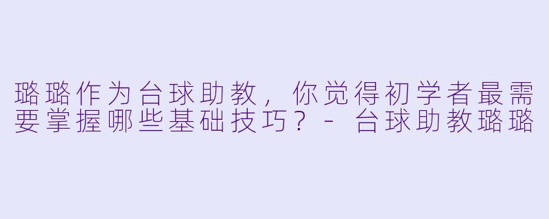 璐璐作为台球助教，你觉得初学者最需要掌握哪些基础技巧？-台球助教璐璐