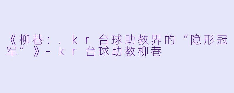 《柳巷:.kr台球助教界的“隐形冠军”》-kr台球助教柳巷