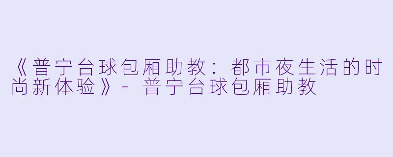 《普宁台球包厢助教：都市夜生活的时尚新体验》-普宁台球包厢助教