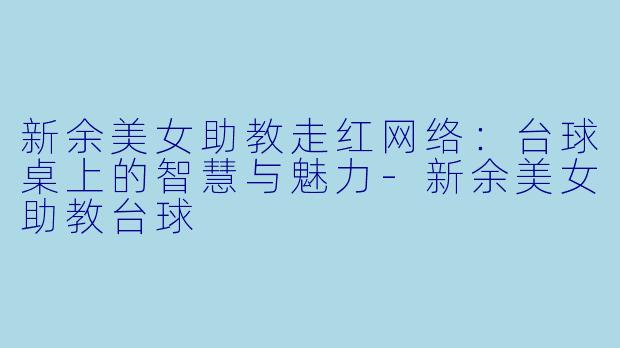 新余美女助教走红网络：台球桌上的智慧与魅力-新余美女助教台球