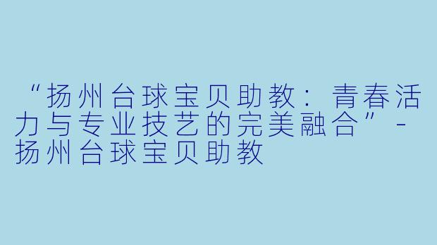 “扬州台球宝贝助教:青春活力与专业技艺的完美融合”-扬州台球宝贝助教
