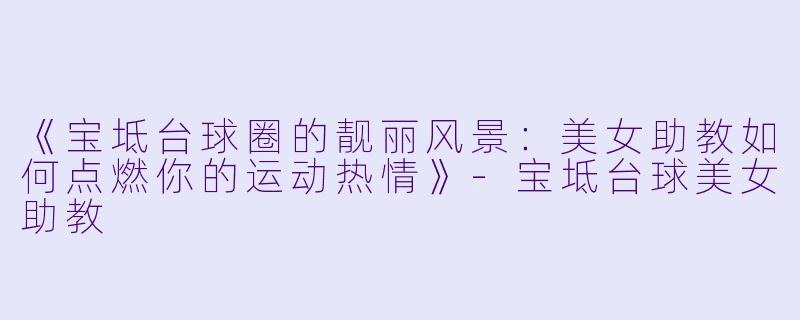 《宝坻台球圈的靓丽风景：美女助教如何点燃你的运动热情》-宝坻台球美女助教