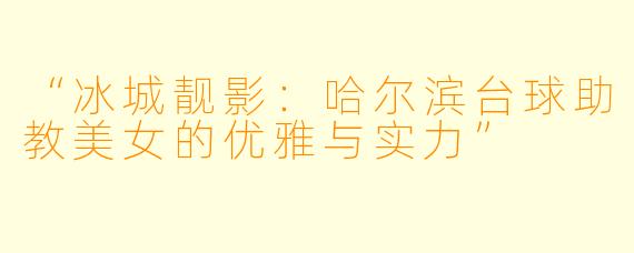 “冰城靓影：哈尔滨台球助教美女的优雅与实力”
