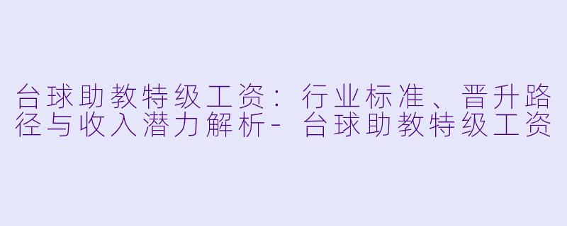 台球助教特级工资:行业标准、晋升路径与收入潜力解析-台球助教特级工资