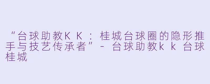 “台球助教KK：桂城台球圈的隐形推手与技艺传承者”-台球助教kk台球桂城