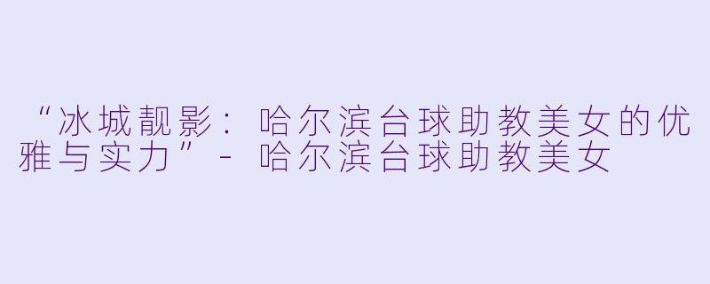“冰城靓影：哈尔滨台球助教美女的优雅与实力”-哈尔滨台球助教美女
