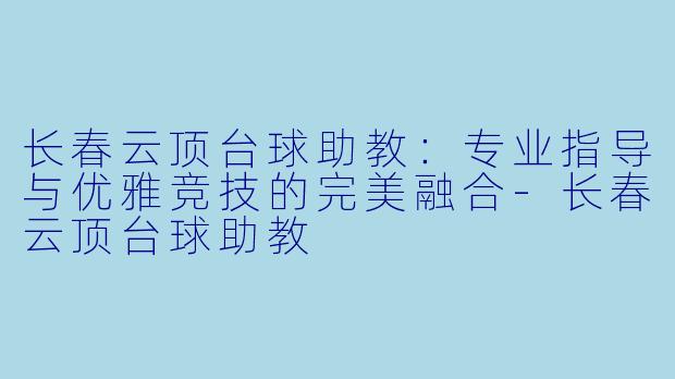 长春云顶台球助教：专业指导与优雅竞技的完美融合-长春云顶台球助教