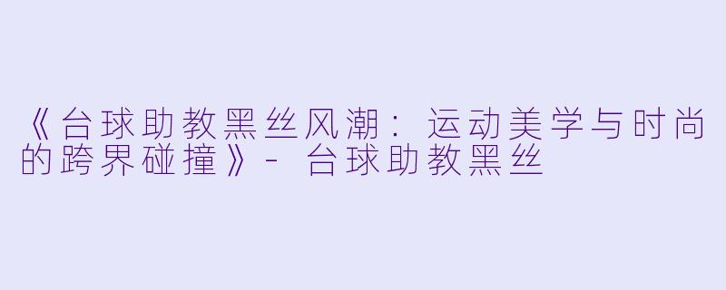 《台球助教黑丝风潮：运动美学与时尚的跨界碰撞》-台球助教黑丝