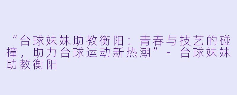 “台球妹妹助教衡阳:青春与技艺的碰撞,助力台球运动新热潮”-台球妹妹助教衡阳