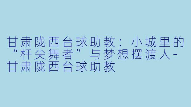 甘肃陇西台球助教：小城里的“杆尖舞者”与梦想摆渡人-甘肃陇西台球助教