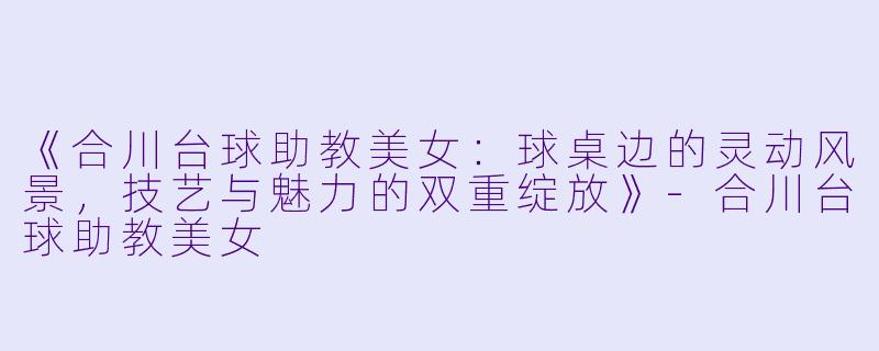 《合川台球助教美女:球桌边的灵动风景,技艺与魅力的双重绽放》