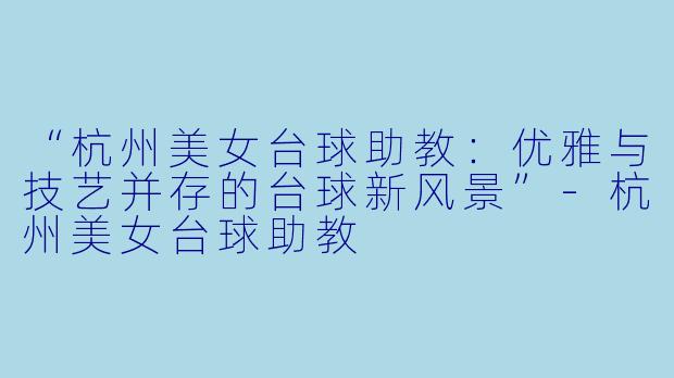 “杭州美女台球助教:优雅与技艺并存的台球新风景”-杭州美女台球助教