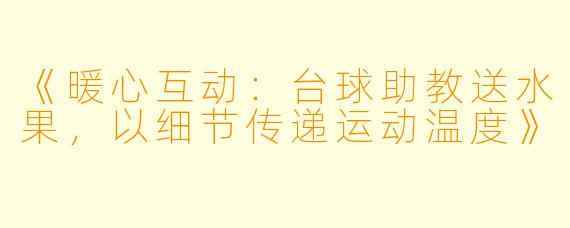 《暖心互动:台球助教送水果,以细节传递运动温度》
